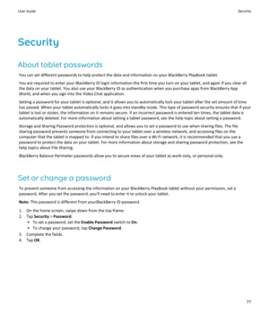 Page 79Security
About tablet passwords
You can set different passwords to help protect the data and information on your BlackBerry PlayBook tablet.
You are required to enter your BlackBerry ID login information the first time you turn on your tablet, and again if you clear all 
the data on your tablet. You also use your BlackBerry ID as authentication when you purchase apps from BlackBerry App 
World, and when you sign into the Video Chat application.
Setting a password for your tablet is optional, and it...