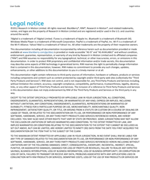 Page 84Legal notice
©2012 Research In Motion Limited. All rights reserved. BlackBerry®, RIM®, Research In Motion®, and related trademarks, names, and logos are the property of Research In Motion Limited and are registered and/or used in the U.S. and countries 
around the world.
7digital is a trademark of 7digital Limited. iTunes is a trademark of Apple Inc. Bluetooth is a trademark of Bluetooth SIG. 
Windows Media Player is a trademark of Microsoft Corporation. PayPal is a trademark of PayPal, Inc. Wi-Fi is a...