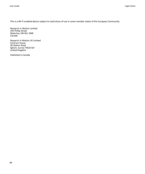 Page 86This is a Wi-Fi enabled device subject to restrictions of use in some member states of the European Community.
Research In Motion Limited
295 Phillip Street
Waterloo, ON N2L 3W8
Canada
Research In Motion UK Limited 
Centrum House 
36 Station Road 
Egham, Surrey TW20 9LF 
United Kingdom 
Published in Canada
User GuideLegal notice84 