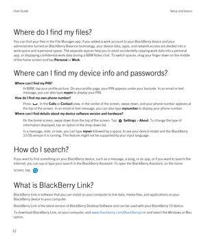 Page 12Where do I find my files?
You can find your files in the File Manager app. If you added a work account to your BlackBerry device and your 
administrator turned on 
BlackBerry Balance technology, your device data, apps, and network access are divided into a 
work space and a personal space. The separate spaces help you to avoid accidentally copying work data into a personal 
app, or displaying confidential work data during a 
BBM Video chat. To switch spaces, drag your finger down on the middle 
of the...