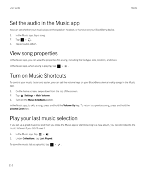 Page 116Set the audio in the Music app
You can set whether your music plays on the speaker, headset, or handset on your BlackBerry device.
1.In the Music app, tap a song.
2.Tap  > .
3.Tap an audio option.
View song properties
In the Music app, you can view the properties for a song, including the file type, size, location, and more.
In the Music app, when a song is playing, tap  > .
Turn on Music Shortcuts
To control your music faster and easier, you can set the volume keys on your BlackBerry device to skip...