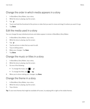 Page 123Change the order in which media appears in a story
1.In BlackBerry Story Maker, tap a story.
2.While the story is playing, tap the screen.
3.Tap .
4.Touch and hold the thumbnail of the picture or video that you want to move and drag it to where you want it to go.
5.Tap Done.
Edit the media used in a story
You can change the way individual pictures and videos appear in stories in BlackBerry Story Maker.
1.In BlackBerry Story Maker, tap a story.
2.While the story is playing, tap the screen.
3.Tap .
4.Tap...