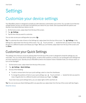 Page 129Settings
Customize your device settings
Your BlackBerry device is designed to provide you with extensive customization and control. You can take it out of the box 
and get started, but you can also tailor and optimize your device for your needs. Get acquainted with the options and 
discover more about what your device can do.
1.On the home screen, swipe down from the top of the screen.
2.Tap  Settings.
3.Tap the item that you want to customize.
You can also access your settings when you press .
Tip: To...