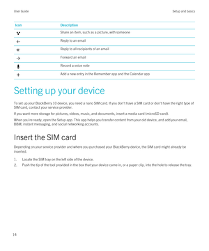 Page 14IconDescriptionShare an item, such as a picture, with someoneReply to an emailReply to all recipients of an emailForward an emailRecord a voice noteAdd a new entry in the Remember app and the Calendar app
Setting up your device
To set up your BlackBerry 10 device, you need a nano SIM card. If you don