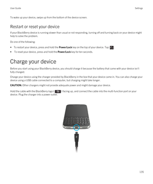 Page 135To wake up your device, swipe up from the bottom of the device screen.
Restart or reset your device
If your BlackBerry device is running slower than usual or not responding, turning off and turning back on your device might 
help to solve the problem.
Do one of the following:
