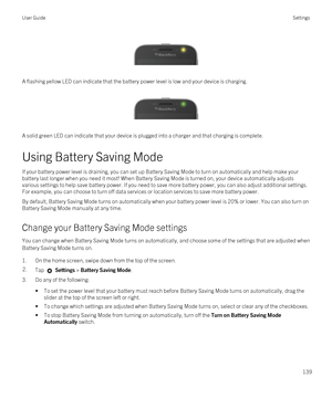 Page 139 
 
A flashing yellow LED can indicate that the battery power level is low and your device is charging.
 
 
A solid green LED can indicate that your device is plugged into a charger and that charging is complete.
Using Battery Saving Mode
If your battery power level is draining, you can set up Battery Saving Mode to turn on automatically and help make your battery last longer when you need it most! When Battery Saving Mode is turned on, your device automatically adjusts various settings to help save...