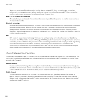 Page 146When you connect your BlackBerry device to other devices using a Wi-Fi Direct connection, you can perform 
actions such as sharing a document without needing an Internet connection. Because a 
Wi-Fi Direct connection 
creates a network, you can connect to multiple devices at the same time.
Wi-Fi CERTIFIED Miracast connection
Miracast allows you to wirelessly show what