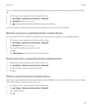 Page 157You can quickly pair devices without going to the Settings screen, by saving your Bluetooth pairing information on an NFC 
tag.
1.On the home screen, swipe down from the top of the screen.
2.Tap  Settings > Networks and Connections > Bluetooth.
3.If the Bluetooth switch is off, turn in on.
4.Tap  and align the back of your BlackBerry device with an NFC tag.
To pair and connect, the Bluetooth enabled device you want to connect to must scan the NFC tag.
Rename a paired or saved Bluetooth enabled device
You...