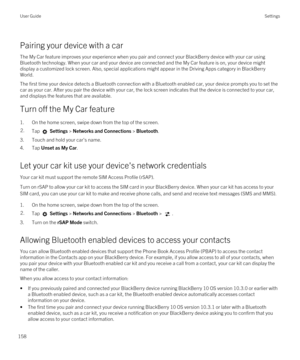 Page 158Pairing your device with a car
The My Car feature improves your experience when you pair and connect your BlackBerry device with your car using 
Bluetooth technology. When your car and your device are connected and the My Car feature is on, your device might 
display a customized lock screen. Also, special applications might appear in the Driving Apps category in 
BlackBerry 
World
.
The first time your device detects a Bluetooth connection with a Bluetooth enabled car, your device prompts you to set the...
