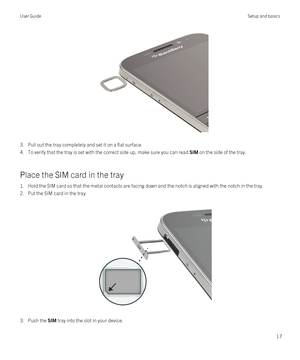 Page 17 
3.Pull out the tray completely and set it on a flat surface.
4.To verify that the tray is set with the correct side up, make sure you can read SIM on the side of the tray.
Place the SIM card in the tray
1.Hold the SIM card so that the metal contacts are facing down and the notch is aligned with the notch in the tray.
2.Put the SIM card in the tray.
 
 
3.Push the SIM tray into the slot in your device.
User GuideSetup and basics
17 