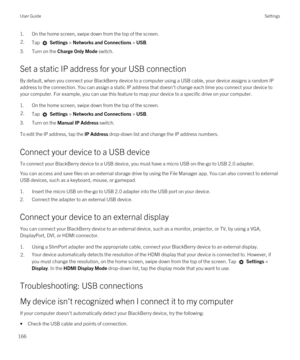 Page 1661.On the home screen, swipe down from the top of the screen.2.Tap  Settings > Networks and Connections > USB.
3.Turn on the Charge Only Mode switch.
Set a static IP address for your USB connection
By default, when you connect your BlackBerry device to a computer using a USB cable, your device assigns a random IP 
address to the connection. You can assign a static IP address that doesn