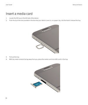 Page 18Insert a media card
1.Locate the SD tray on the left side of the device.
2.Push the tip of the tool provided in the box that your device came in, or a paper clip, into the hole to release the tray.
 
 
3.Pull out the tray.
4.With the metal contacts facing away from you, place the media card (microSD card) in the tray.
 
 
User GuideSetup and basics
18 