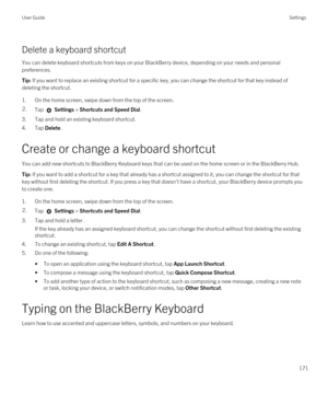 Page 171Delete a keyboard shortcut
You can delete keyboard shortcuts from keys on your BlackBerry device, depending on your needs and personal 
preferences.
Tip: If you want to replace an existing shortcut for a specific key, you can change the shortcut for that key instead of 
deleting the shortcut.
1.On the home screen, swipe down from the top of the screen.
2.Tap  Settings > Shortcuts and Speed Dial. 
3.Tap and hold an existing keyboard shortcut.
4.Tap Delete.
Create or change a keyboard shortcut
You can add...