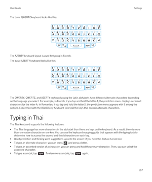 Page 187The basic QWERTZ keyboard looks like this:
 
 
The AZERTY keyboard layout is used for typing in French.
The basic AZERTY keyboard looks like this:
 
 
The QWERTY, QWERTZ, and AZERTY keyboards using the Latin alphabets have different alternate characters depending 
on the language you select. For example, in French, if you tap and hold the letter A, the prediction menu displays accented  characters for the letter A. In Romanian, if you tap and hold the letter S, the prediction menu appears with 