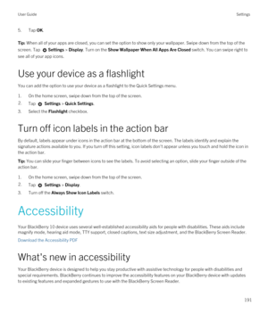 Page 1915.Tap OK.Tip: When all of your apps are closed, you can set the option to show only your wallpaper. Swipe down from the top of the 
screen. Tap 
Settings > Display. Turn on the Show Wallpaper When All Apps Are Closed switch. You can swipe right to 
see all of your app icons.
Use your device as a flashlight
You can add the option to use your device as a flashlight to the Quick Settings menu.
1.On the home screen, swipe down from the top of the screen.
2.Tap  Settings > Quick Settings.
3.Select the...