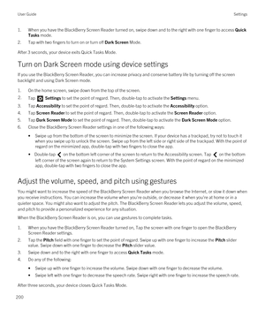 Page 2001.When you have the BlackBerry Screen Reader turned on, swipe down and to the right with one finger to access Quick 
Tasks
 mode.
2.Tap with two fingers to turn on or turn off Dark Screen Mode.
After 3 seconds, your device exits Quick Tasks Mode.
Turn on Dark Screen mode using device settings
If you use the BlackBerry Screen Reader, you can increase privacy and conserve battery life by turning off the screen 
backlight and using Dark Screen mode.
1.On the home screen, swipe down from the top of the...