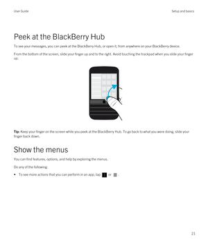 Page 21 
Peek at the BlackBerry Hub
To see your messages, you can peek at the BlackBerry Hub, or open it, from anywhere on your BlackBerry device.
From the bottom of the screen, slide your finger up and to the right. Avoid touching the trackpad when you slide your finger 
up.
 
 
Tip: Keep your finger on the screen while you peek at the BlackBerry Hub. To go back to what you were doing, slide your 
finger back down.
Show the menus
You can find features, options, and help by exploring the menus.
Do any of the...