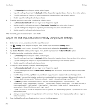 Page 202b.Tap Verbosity with one finger to set the point of regard.
c.Tap with one finger to activate the Verbosity field as the point of regard and open the drop-down list of options.
d.Tap with one finger set the point of regard on either the high verbosity or low verbosity options.
e.Double-tap with one finger to select your choice.
4.To set the punctuation verbosity, complete the following steps:
a.Tap Punctuation Verbosity with one finger to set the point of regard.
b.Double-tap with one finger to activate...