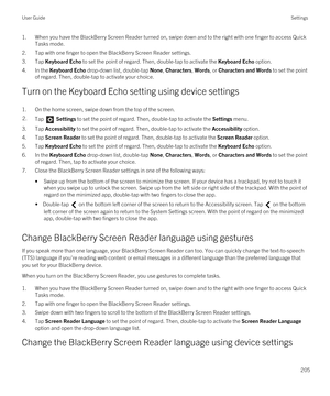 Page 2051.When you have the BlackBerry Screen Reader turned on, swipe down and to the right with one finger to access Quick 
Tasks mode.
2.Tap with one finger to open the BlackBerry Screen Reader settings.
3.Tap Keyboard Echo to set the point of regard. Then, double-tap to activate the Keyboard Echo option.
4.In the Keyboard Echo drop-down list, double-tap None, Characters, Words, or Characters and Words to set the point 
of regard. Then, double-tap to activate your choice.
Turn on the Keyboard Echo setting...