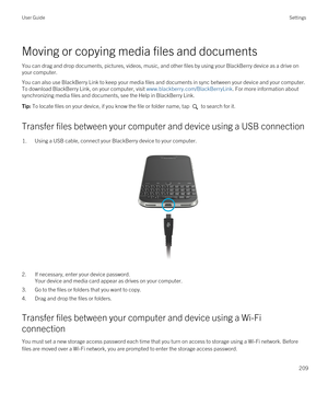 Page 209Moving or copying media files and documents
You can drag and drop documents, pictures, videos, music, and other files by using your BlackBerry device as a drive on 
your computer.
You can also use BlackBerry Link to keep your media files and documents in sync between your device and your computer. 
To download 
BlackBerry Link, on your computer, visit www.blackberry.com/BlackBerryLink. For more information about 
synchronizing media files and documents, see the Help in 
BlackBerry Link.
Tip: To locate...