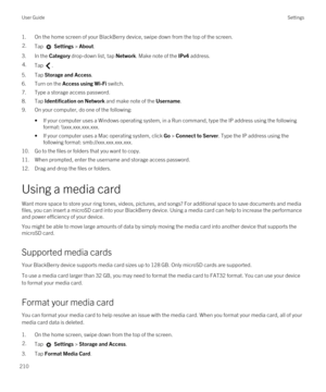 Page 2101.On the home screen of your BlackBerry device, swipe down from the top of the screen.2.Tap  Settings > About. 
3.In the Category drop-down list, tap Network. Make note of the IPv4 address.
4.Tap .
5.Tap Storage and Access.
6.Turn on the Access using Wi-Fi switch.
7.Type a storage access password.
8.Tap Identification on Network and make note of the Username.
9.On your computer, do one of the following:
