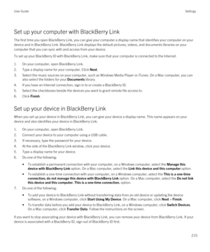 Page 215Set up your computer with BlackBerry Link
The first time you open BlackBerry Link, you can give your computer a display name that identifies your computer on your 
device and in 
BlackBerry Link. BlackBerry Link displays the default pictures, videos, and documents libraries on your 
computer that you can sync with and access from your device.
To set up your BlackBerry ID with BlackBerry Link, make sure that your computer is connected to the Internet.
1.On your computer, open BlackBerry Link.
2.Type a...