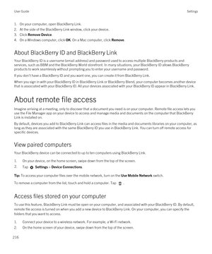 Page 2161.On your computer, open BlackBerry Link.
2.At the side of the BlackBerry Link window, click your device.
3.Click Remove Device.
4.On a Windows computer, click OK. On a Mac computer, click Remove.
About BlackBerry ID and BlackBerry Link
Your BlackBerry ID is a username (email address) and password used to access multiple BlackBerry products and 
services, such as 
BBM and the BlackBerry World storefront. In many situations, your BlackBerry ID allows BlackBerry 
products to work seamlessly without...