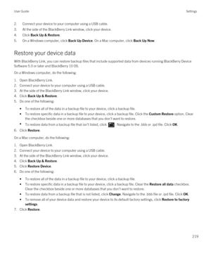 Page 2192.Connect your device to your computer using a USB cable.
3.At the side of the BlackBerry Link window, click your device.
4.Click Back Up & Restore.
5.On a Windows computer, click Back Up Device. On a Mac computer, click Back Up Now.
Restore your device data
With BlackBerry Link, you can restore backup files that include supported data from devices running BlackBerry Device 
Software
 5.0 or later and BlackBerry 10 OS.
On a Windows computer, do the following:
1.Open BlackBerry Link.
2.Connect your device...