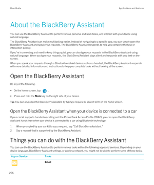 Page 226About the BlackBerry Assistant
You can use the BlackBerry Assistant to perform various personal and work tasks, and interact with your device using 
natural language.
The BlackBerry Assistant can make multitasking easier. Instead of navigating to a specific app, you can simply open the 
BlackBerry Assistant and speak your requests. The BlackBerry Assistant responds to help you complete the task or 
interaction quickly.
If you