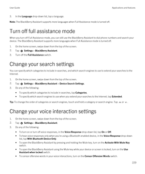 Page 2293.In the Language drop-down list, tap a language.Note: The BlackBerry Assistant supports more languages when Full Assistance mode is turned off.
Turn off full assistance mode
When you turn off Full Assistance mode, you can still use the BlackBerry Assistant to dial phone numbers and search your 
device. The 
BlackBerry Assistant supports more languages when Full Assistance mode is turned off.
1.On the home screen, swipe down from the top of the screen.
2.Tap  Settings > BlackBerry Assistant.
3.Turn off...