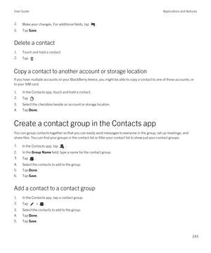 Page 2432.Make your changes. For additional fields, tap .
3.Tap Save.
Delete a contact
1.Touch and hold a contact.
2.Tap .
Copy a contact to another account or storage location
If you have multiple accounts on your BlackBerry device, you might be able to copy a contact to one of those accounts, or 
to your SIM card.
1.In the Contacts app, touch and hold a contact.
2.Tap .
3.Select the checkbox beside an account or storage location.
4.Tap Done.
Create a contact group in the Contacts app
You can group contacts...