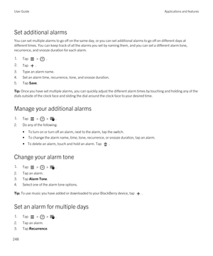 Page 248Set additional alarms
You can set multiple alarms to go off on the same day, or you can set additional alarms to go off on different days at different times. You can keep track of all the alarms you set by naming them, and you can set a different alarm tone, 
recurrence, and snooze duration for each alarm.
1.Tap  >  .2.Tap .
3.Type an alarm name.
4.Set an alarm time, recurrence, tone, and snooze duration.
5.Tap Save.
Tip: Once you have set multiple alarms, you can quickly adjust the different alarm times...