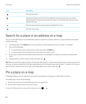 Page 254IconDescriptionGet route directions.View places that you search for or have added to the map. Purple icons are used to identify locations that you have searched for. Blue icons illustrate places that you have 
added to the map.Clear the places that you have pinned and added to the map.Go to the map screen.
Search for a place or an address on a map
You can use the GPS feature on your BlackBerry device to search for a specific address or a type of location and view the 
results on the map.
1.In the Maps...