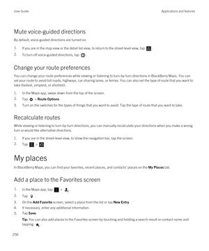 Page 256Mute voice-guided directions
By default, voice-guided directions are turned on.
1.If you are in the map view or the detail list view, to return to the street-level view, tap .2.To turn off voice-guided directions, tap .
Change your route preferences
You can change your route preferences while viewing or listening to turn-by-turn directions in BlackBerry Maps. You can 
set your route to avoid toll roads, highways, car-sharing lanes, or ferries. You can also set the type of route that you want to\
 
take...