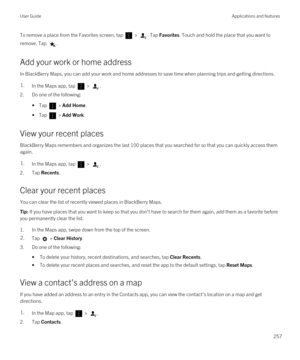 Page 257To remove a place from the Favorites screen, tap  > . Tap Favorites. Touch and hold the place that you want to 
remove. Tap 
.
Add your work or home address
In BlackBerry Maps, you can add your work and home addresses to save time when planning trips and getting directions.
1.In the Maps app, tap  > .
2.Do one of the following:
