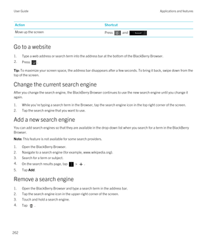 Page 262ActionShortcutMove up the screenPress  and 
Go to a website
1.Type a web address or search term into the address bar at the bottom of the BlackBerry Browser.
2.Press .Tip: To maximize your screen space, the address bar disappears after a few seconds. To bring it back, swipe down from the 
top of the screen.
Change the current search engine
After you change the search engine, the BlackBerry Browser continues to use the new search engine until you change it 
again.
1.While you