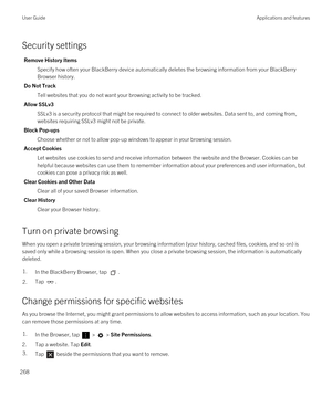 Page 268Security settings
Remove History Items
Specify how often your BlackBerry device automatically deletes the browsing information from your BlackBerry 
Browser
 history.
Do Not Track
Tell websites that you do not want your browsing activity to be tracked.
Allow SSLv3
SSLv3 is a security protocol that might be required to connect to older websites. Data sent to, and coming from,  websites requiring SSLv3 might not be private.
Block Pop-ups
Choose whether or not to allow pop-up windows to appear in your...