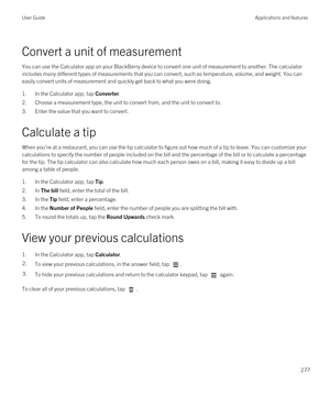 Page 277Convert a unit of measurement
You can use the Calculator app on your BlackBerry device to convert one unit of measurement to another. The calculator 
includes many different types of measurements that you can convert, such as temperature, volume, and weight. You can 
easily convert units of measurement and quickly get back to what you were doing.
1.In the Calculator app, tap Converter.
2.Choose a measurement type, the unit to convert from, and the unit to convert to.
3.Enter the value that you want to...