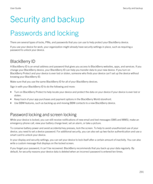 Page 291Security and backup
Passwords and locking
There are several types of locks, PINs, and passwords that you can use to help protect your BlackBerry device.
If you use your device for work, your organization might already have security settings in place, such as requiring a 
password to unlock your device.
BlackBerry ID
A BlackBerry ID is an email address and password that gives you access to BlackBerry websites, apps, and services. If you 
change your 
BlackBerry device, your BlackBerry ID can help you...