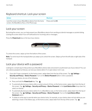 Page 293Keyboard shortcut: Lock your screen
ActionShortcutLock the screen of your BlackBerry device from the home 
screen, the 
BlackBerry Hub, or the Phone app
Press and hold K
Lock your screen
By locking the screen, you can help prevent your BlackBerry device from sending accidental messages or pocket dialing. 
Locking the screen doesn