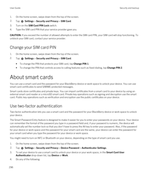 Page 2961.On the home screen, swipe down from the top of the screen.2.Tap  Settings > Security and Privacy > SIM Card.
3.Turn on the SIM Card PIN Lock switch.
4.Type the SIM card PIN that your service provider gave you.
CAUTION: If you exceed the number of allowed attempts to enter the SIM card PIN, your SIM card will stop functioning. To 
unblock your SIM card, contact your service provider.
Change your SIM card PIN
1.On the home screen, swipe down from the top of the screen.
2.Tap  Settings > Security and...