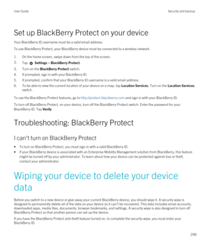 Page 299Set up BlackBerry Protect on your device
Your BlackBerry ID username must be a valid email address.
To use BlackBerry Protect, your BlackBerry device must be connected to a wireless network.
1.On the home screen, swipe down from the top of the screen.
2.Tap  Settings > BlackBerry Protect.
3.Turn on the BlackBerry Protect switch.
4.If prompted, sign in with your BlackBerry ID.
5.If prompted, confirm that your BlackBerry ID username is a valid email address.
6.To be able to view the current location of...