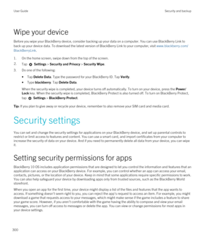 Page 300Wipe your device
Before you wipe your BlackBerry device, consider backing up your data on a computer. You can use BlackBerry Link to 
back up your device data. To download the latest version of 
BlackBerry Link to your computer, visit www.blackberry.com/
BlackBerryLink
.
1.On the home screen, swipe down from the top of the screen.
2.Tap  Settings > Security and Privacy > Security Wipe.
3.Do one of the following:
