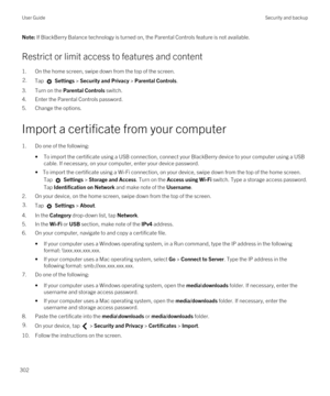 Page 302Note: If BlackBerry Balance technology is turned on, the Parental Controls feature is not available.
Restrict or limit access to features and content
1.On the home screen, swipe down from the top of the screen.
2.Tap  Settings > Security and Privacy > Parental Controls.
3.Turn on the Parental Controls switch.
4.Enter the Parental Controls password.
5.Change the options.
Import a certificate from your computer
1.Do one of the following:
