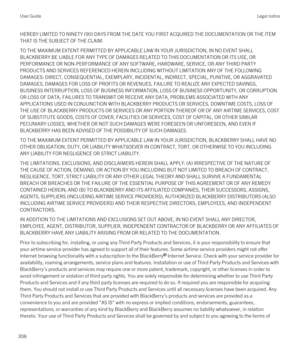 Page 308HEREBY LIMITED TO NINETY (90) DAYS FROM THE DATE YOU FIRST ACQUIRED THE DOCUMENTATION OR THE ITEM 
THAT IS THE SUBJECT OF THE CLAIM.
TO THE MAXIMUM EXTENT PERMITTED BY APPLICABLE LAW IN YOUR JURISDICTION, IN NO EVENT SHALL  BLACKBERRY BE LIABLE FOR ANY TYPE OF DAMAGES RELATED TO THIS DOCUMENTATION OR ITS USE, OR 
PERFORMANCE OR NON-PERFORMANCE OF ANY SOFTWARE, HARDWARE, SERVICE, OR ANY THIRD PARTY 
PRODUCTS AND SERVICES REFERENCED HEREIN INCLUDING WITHOUT LIMITATION ANY OF THE FOLLOWING 
DAMAGES: DIRECT,...