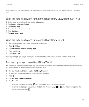 Page 37When the security wipe is completed, your device turns off automatically. To turn on your device, press the Power/Lock 
key.
Wipe the data on devices running the BlackBerry OS (version 5.0 - 7.1)
1.On the home screen of your device, tap the Options app.
2.Tap Security or Security Options.
3.Tap Security Wipe.
4.Select the items that you want to delete.
5.Type blackberry.
6.Tap Wipe Data or Wipe.
Wipe the data on devices running the BlackBerry 10 OS
1.On the home screen, swipe down from the top of the...