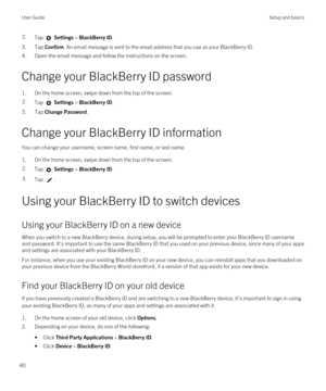 Page 402.Tap  Settings > BlackBerry ID.
3.Tap Confirm. An email message is sent to the email address that you use as your BlackBerry ID.
4.Open the email message and follow the instructions on the screen.
Change your BlackBerry ID password
1.On the home screen, swipe down from the top of the screen.
2.Tap  Settings > BlackBerry ID.
3.Tap Change Password.
Change your BlackBerry ID information
You can change your username, screen name, first name, or last name.
1.On the home screen, swipe down from the top of the...