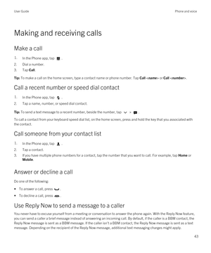 Page 43Making and receiving calls
Make a call
1.In the Phone app, tap .
2.Dial a number.
3.Tap Call.
Tip: To make a call on the home screen, type a contact name or phone number. Tap Call  or Call .
Call a recent number or speed dial contact
1.In the Phone app, tap .
2.Tap a name, number, or speed dial contact.
Tip: To send a text message to a recent number, beside the number, tap  > .
To call a contact from your keyboard speed dial list, on the home screen, press and hold the key that you associated with 
the...