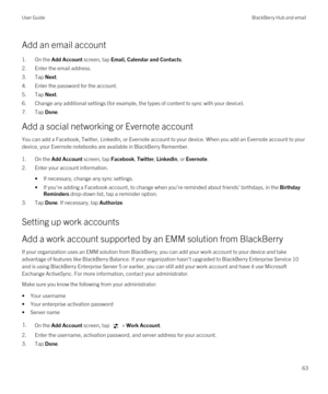 Page 63Add an email account
1.On the Add Account screen, tap Email, Calendar and Contacts.
2.Enter the email address.
3.Tap Next.
4.Enter the password for the account.
5.Tap Next.
6.Change any additional settings (for example, the types of content to sync with your device).
7.Tap Done.
Add a social networking or Evernote account
You can add a Facebook, Twitter, LinkedIn, or Evernote account to your device. When you add an Evernote account to your 
device, your 
Evernote notebooks are available in BlackBerry...