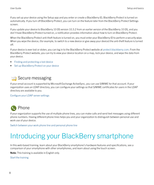 Page 8If you set up your device using the Setup app and you enter or create a BlackBerry ID, BlackBerry Protect is turned on 
automatically. If you turn off 
BlackBerry Protect, you can turn on the feature later from the BlackBerry Protect Settings 
screen.
If you update your device to BlackBerry 10 OS version 10.3.2 from an earlier version of the BlackBerry 10 OS, and you 
don